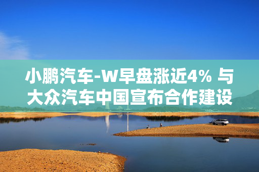 小鹏汽车-W早盘涨近4% 与大众汽车中国宣布合作建设超快充网络