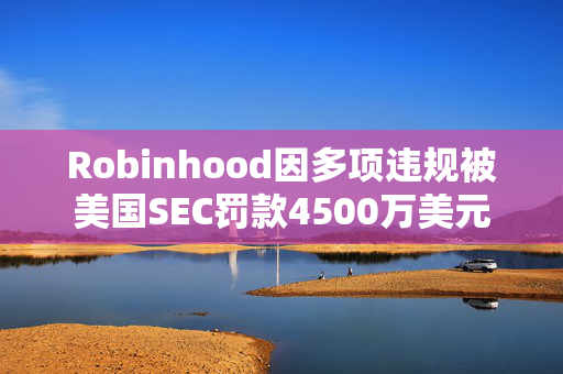 Robinhood因多项违规被美国SEC罚款4500万美元