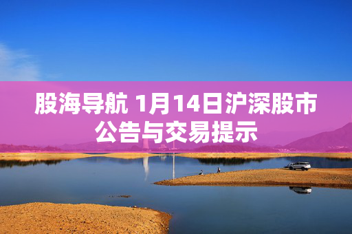 股海导航 1月14日沪深股市公告与交易提示