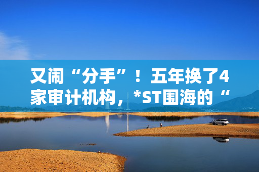 又闹“分手”！五年换了4家审计机构，*ST围海的“会计差错”却依然不断？专家：没那么简单