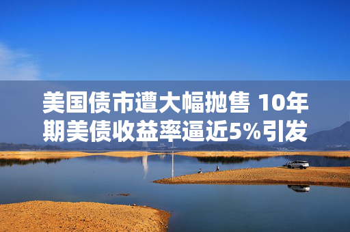 美国债市遭大幅抛售 10年期美债收益率逼近5%引发市场震荡