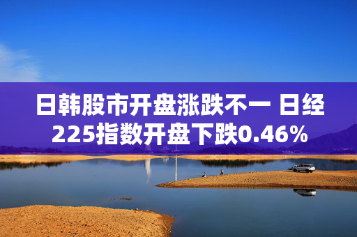 日韩股市开盘涨跌不一 日经225指数开盘下跌0.46%