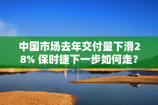 中国市场去年交付量下滑28% 保时捷下一步如何走？