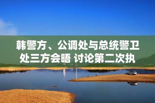 韩警方、公调处与总统警卫处三方会晤 讨论第二次执行尹锡悦逮捕令