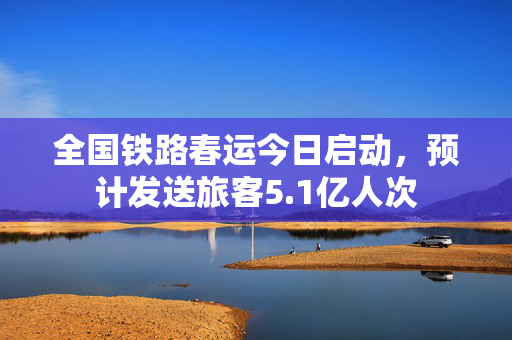 全国铁路春运今日启动，预计发送旅客5.1亿人次