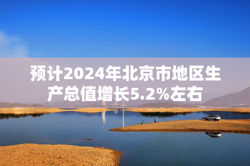 预计2024年北京市地区生产总值增长5.2%左右