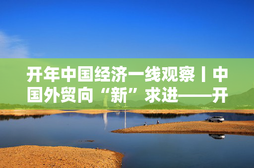 开年中国经济一线观察丨中国外贸向“新”求进——开年中国经济一线观察之五