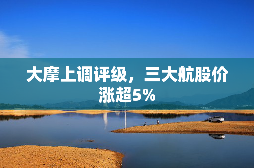 大摩上调评级，三大航股价涨超5%