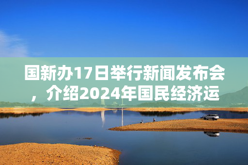 国新办17日举行新闻发布会，介绍2024年国民经济运行情况