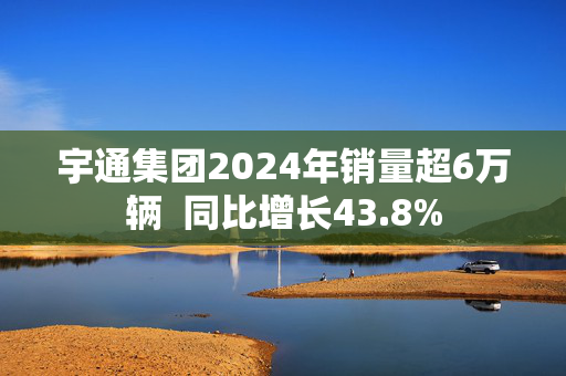 宇通集团2024年销量超6万辆  同比增长43.8%