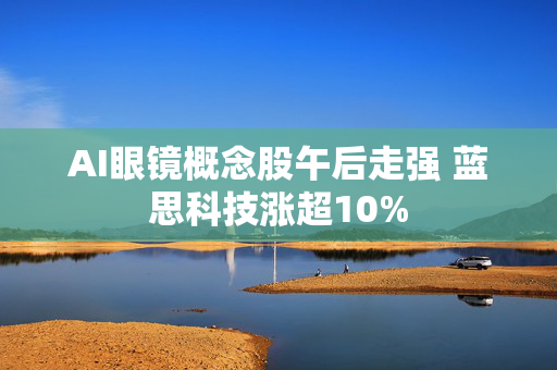 AI眼镜概念股午后走强 蓝思科技涨超10%