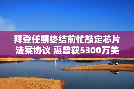 拜登任期终结前忙敲定芯片法案协议 惠普获5300万美元直接融资