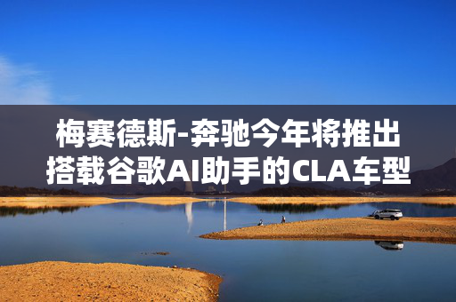 梅赛德斯-奔驰今年将推出搭载谷歌AI助手的CLA车型