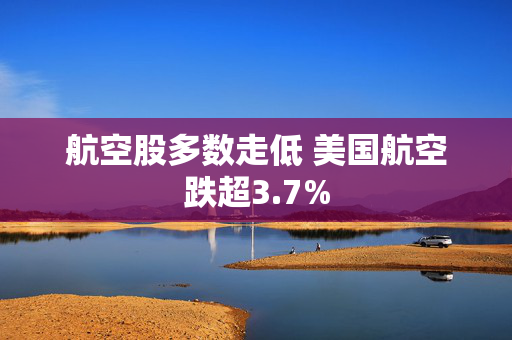 航空股多数走低 美国航空跌超3.7%