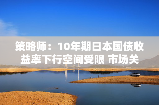 策略师：10年期日本国债收益率下行空间受限 市场关注日本央行货币政策