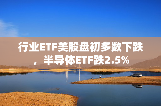 行业ETF美股盘初多数下跌，半导体ETF跌2.5%