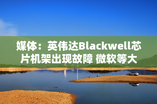 媒体：英伟达Blackwell芯片机架出现故障 微软等大客户削减部分订单