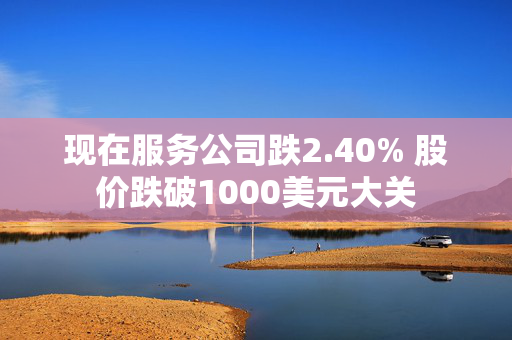 现在服务公司跌2.40% 股价跌破1000美元大关