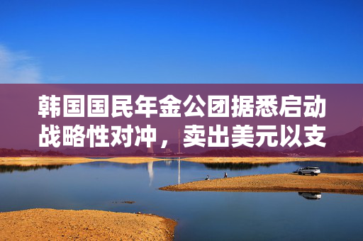 韩国国民年金公团据悉启动战略性对冲，卖出美元以支撑韩元