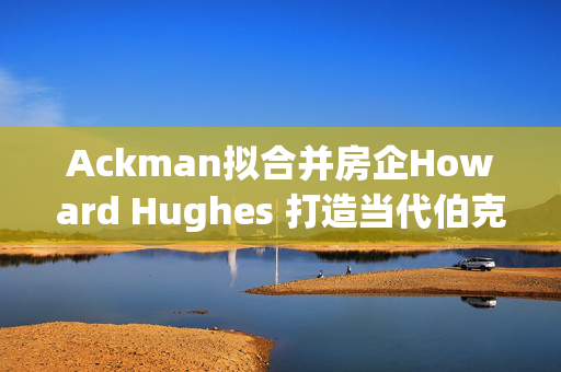 Ackman拟合并房企Howard Hughes 打造当代伯克希尔