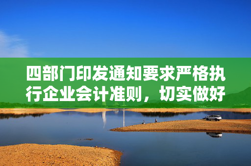 四部门印发通知要求严格执行企业会计准则，切实做好企业2024年年报工作