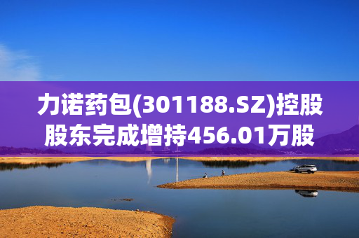 力诺药包(301188.SZ)控股股东完成增持456.01万股