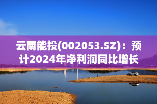 云南能投(002053.SZ)：预计2024年净利润同比增长34.78%-49.3%