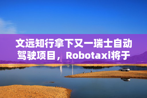 文远知行拿下又一瑞士自动驾驶项目，Robotaxi将于二季度投入运营