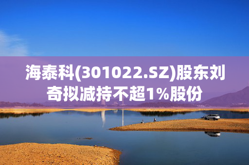 海泰科(301022.SZ)股东刘奇拟减持不超1%股份