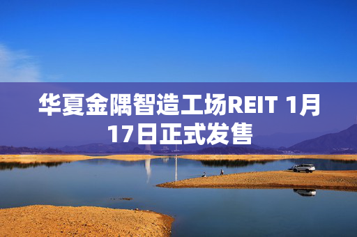 华夏金隅智造工场REIT 1月17日正式发售