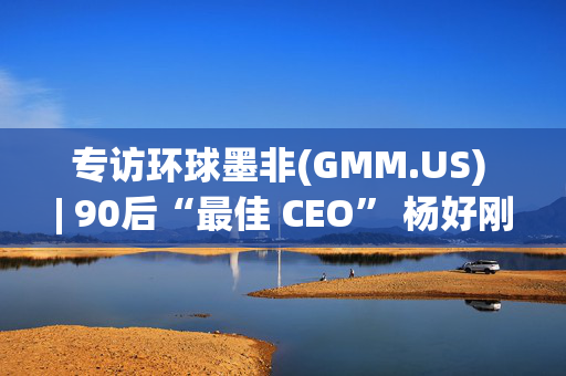 专访环球墨非(GMM.US) | 90后“最佳 CEO” 杨好刚：坚守初心追求创新，领航数字内容变革浪潮