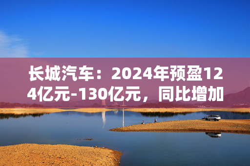 长城汽车：2024年预盈124亿元-130亿元，同比增加76.6%-85.14%