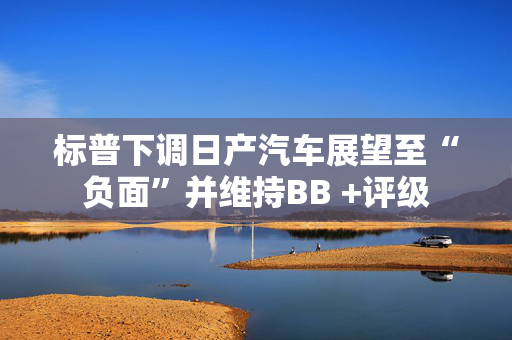 标普下调日产汽车展望至“负面”并维持BB +评级