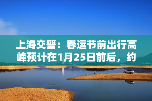 上海交警：春运节前出行高峰预计在1月25日前后，约100万人次/日