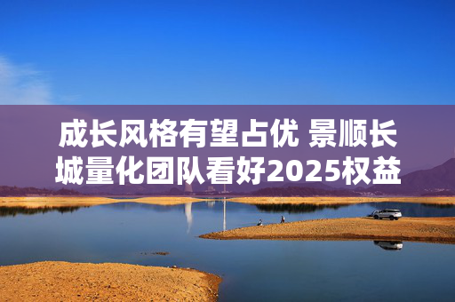 成长风格有望占优 景顺长城量化团队看好2025权益市场