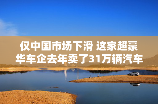 仅中国市场下滑 这家超豪华车企去年卖了31万辆汽车  中国区CEO：坚持“质大于量”