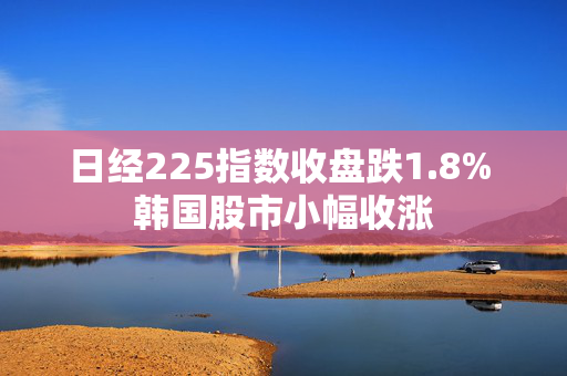 日经225指数收盘跌1.8% 韩国股市小幅收涨