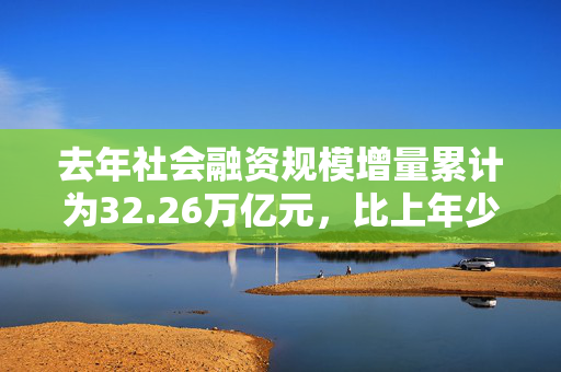 去年社会融资规模增量累计为32.26万亿元，比上年少3.32万亿元