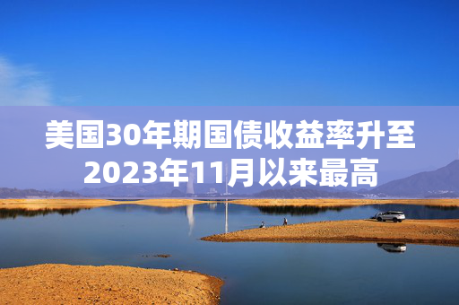 美国30年期国债收益率升至2023年11月以来最高