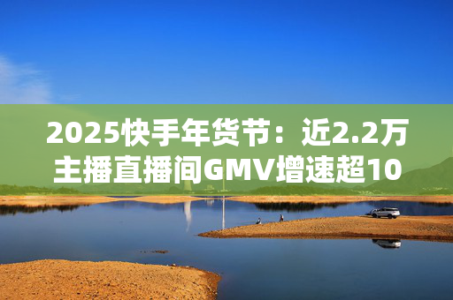 2025快手年货节：近2.2万主播直播间GMV增速超100%