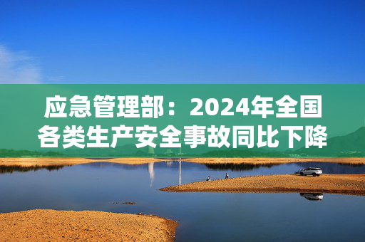 应急管理部：2024年全国各类生产安全事故同比下降11%