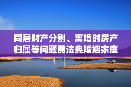 同居财产分割、离婚时房产归属等问题民法典婚姻家庭司法解释出台_腾讯新闻