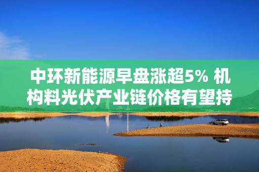 中环新能源早盘涨超5% 机构料光伏产业链价格有望持续修复