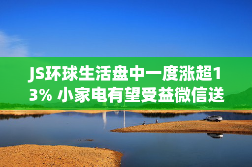 JS环球生活盘中一度涨超13% 小家电有望受益微信送礼