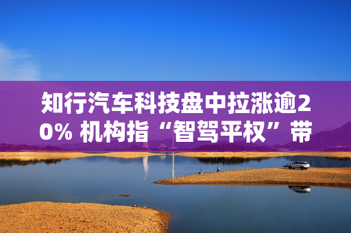 知行汽车科技盘中拉涨逾20% 机构指“智驾平权”带来供给侧产品迭代加速