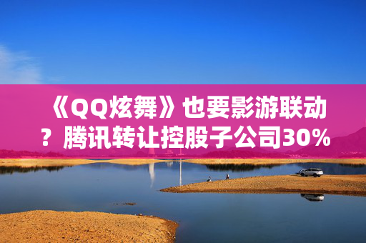 《QQ炫舞》也要影游联动？腾讯转让控股子公司30%股权 儒意景秀成腾讯SLG“代理人”