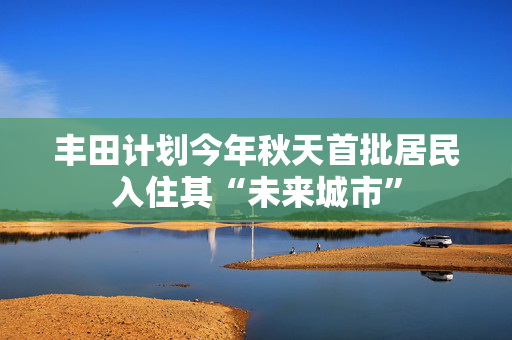 丰田计划今年秋天首批居民入住其“未来城市”