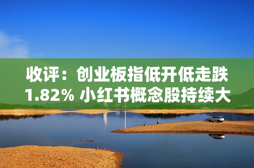 收评：创业板指低开低走跌1.82% 小红书概念股持续大涨