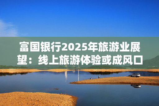 富国银行2025年旅游业展望：线上旅游体验或成风口 爱彼迎等OTA平台迎新机遇