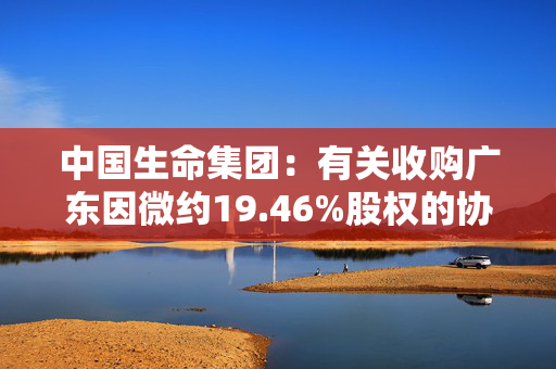 中国生命集团：有关收购广东因微约19.46%股权的协议失效